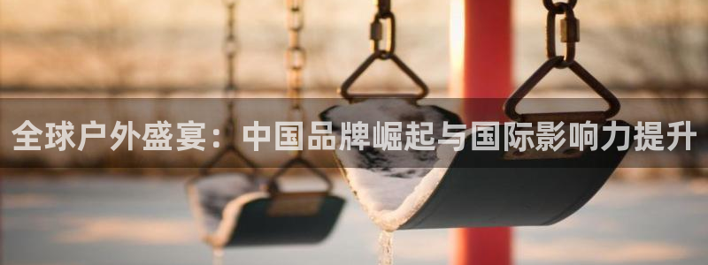 光速体育苹果版下载：全球户外盛宴：中国品牌崛起与国际影响力提升